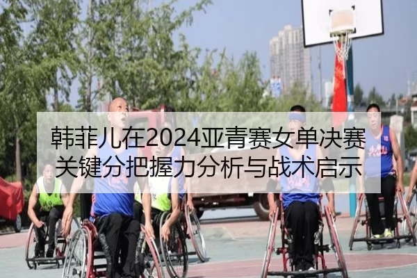 韩菲儿在2024亚青赛女单决赛关键分把握力分析与战术启示