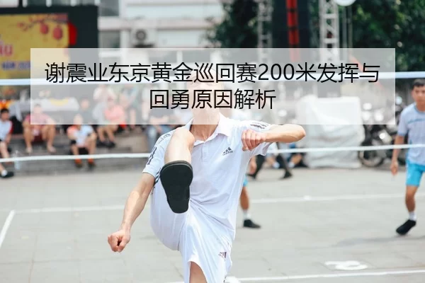 谢震业东京黄金巡回赛200米发挥与回勇原因解析